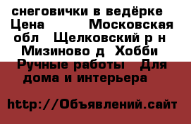 снеговички в ведёрке › Цена ­ 700 - Московская обл., Щелковский р-н, Мизиново д. Хобби. Ручные работы » Для дома и интерьера   